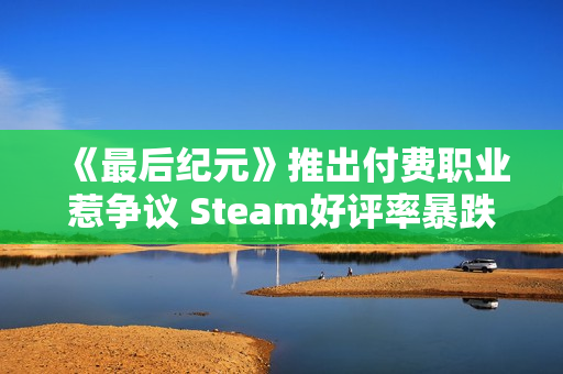 《最后纪元》推出付费职业惹争议 Steam好评率暴跌