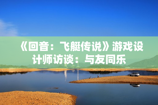 《回音:飞艇传说》游戏设计师访谈:与友同乐 《回音:飞艇传说》游戏设计师访谈:与友同乐