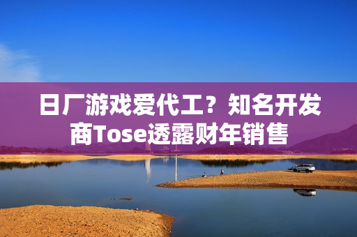 日厂游戏爱代工？知名开发商Tose透露财年销售