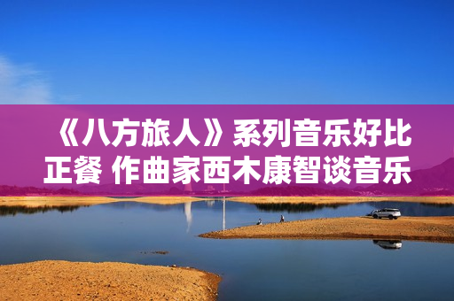 《八方旅人》系列音乐好比正餐 作曲家西木康智谈音乐设计
