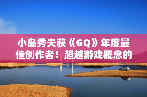 小岛秀夫获《GQ》年度最佳创作者!超越游戏概念的娱乐作品 小岛秀夫获《GQ》年度最佳创作者!超越游戏概念的娱乐作品