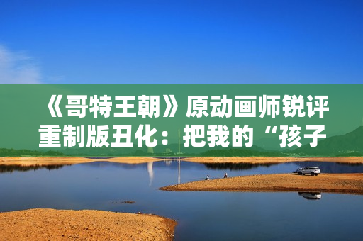 《哥特王朝》原动画师锐评重制版丑化：把我的“孩子”害惨了！