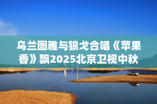 乌兰图雅与狼戈合唱《苹果香》飘2025北京卫视中秋晚会(乌兰图雅的原名)