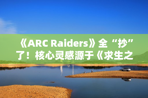 《ARC Raiders》全“抄”了！核心灵感源于《求生之路》等作