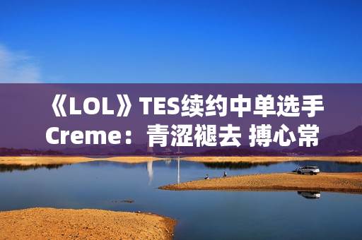 《LOL》TES续约中单选手Creme：青涩褪去 搏心常燃