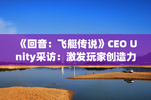 《回音:飞艇传说》CEO Unity采访:激发玩家创造力 《回音:飞艇传说》CEO Unity采访:激发玩家创造力