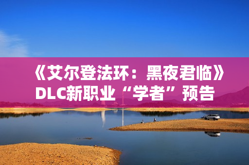 《艾尔登法环：黑夜君临》DLC新职业“学者”预告