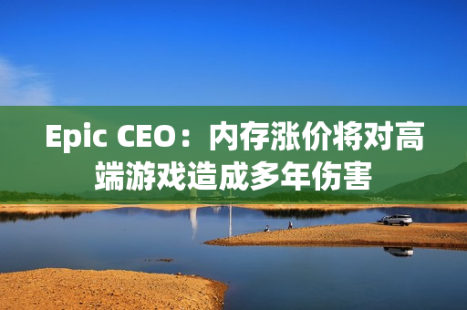 Epic CEO:内存涨价将对高端游戏造成多年伤害 Epic CEO:内存涨价将对高端游戏造成多年伤害