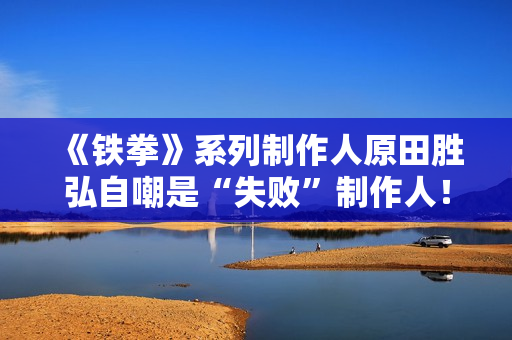 《铁拳》系列制作人原田胜弘自嘲是“失败”制作人！做游戏总是不顾成本