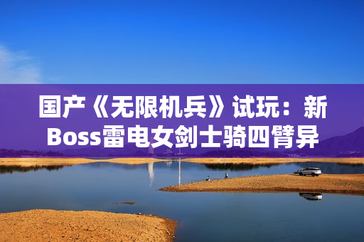 国产《无限机兵》试玩：新Boss雷电女剑士骑四臂异形