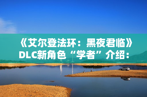 《艾尔登法环：黑夜君临》DLC新角色“学者”介绍：群怪克星 AOE拉满！