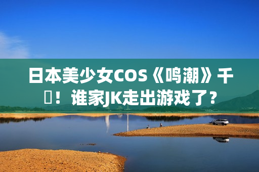 日本美少女COS《鸣潮》千咲！谁家JK走出游戏了？