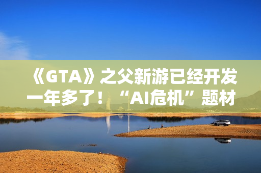 《GTA》之父新游已经开发一年多了！“AI危机”题材