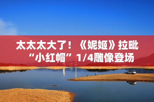 太太太大了!《妮姬》拉毗“小红帽”1/4雕像登场 太太太大了!《妮姬》拉毗“小红帽”1/4雕像登场