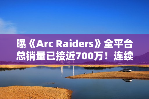 曝《Arc Raiders》全平台总销量已接近700万！连续四周Steam周销冠军