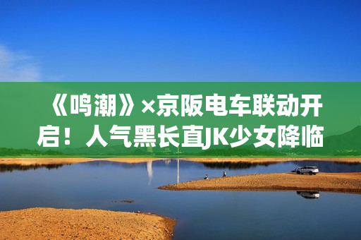 《鸣潮》×京阪电车联动开启！人气黑长直JK少女降临