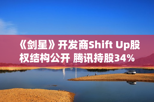 《剑星》开发商Shift Up股权结构公开 腾讯持股34%