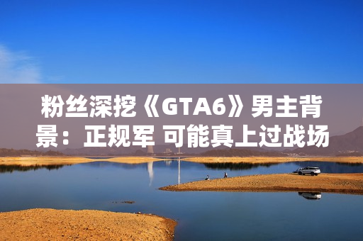 粉丝深挖《GTA6》男主背景：正规军 可能真上过战场