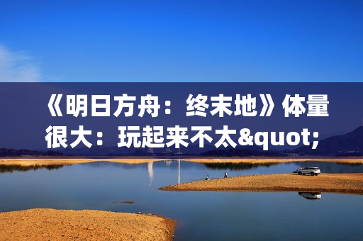 《明日方舟：终末地》体量很大：玩起来不太"休闲"