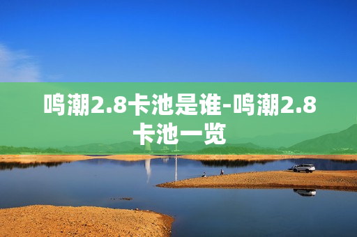 鸣潮2.8卡池是谁-鸣潮2.8卡池一览 鸣潮2.8卡池是谁-鸣潮2.8卡池一览