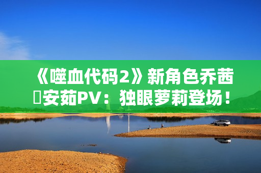 《噬血代码2》新角色乔茜・安茹PV:独眼萝莉登场! 《噬血代码2》新角色乔茜・安茹PV:独眼萝莉登场!
