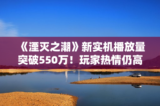 《湮灭之潮》新实机播放量突破550万！玩家热情仍高涨