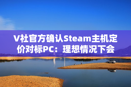 V社官方确认Steam主机定价对标PC：理想情况下会很有竞争力