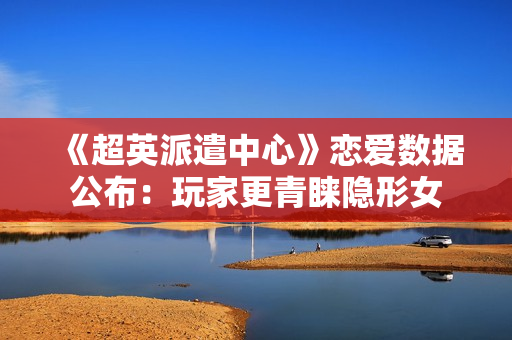 《超英派遣中心》恋爱数据公布：玩家更青睐隐形女