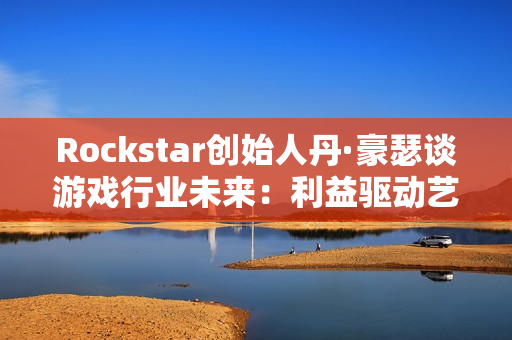 Rockstar创始人丹·豪瑟谈游戏行业未来：利益驱动艺术驱动都能走通