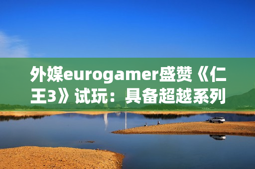 外媒eurogamer盛赞《仁王3》试玩：具备超越系列巅峰的潜质！
