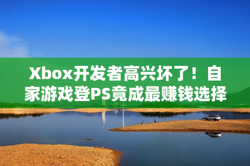 Xbox开发者高兴坏了！自家游戏登PS竟成最赚钱选择
