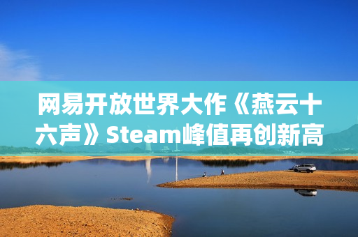 网易开放世界大作《燕云十六声》Steam峰值再创新高！好评率84%"特别好评"