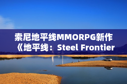 索尼地平线MMORPG新作《地平线：Steel Frontiers》细节盘点：怪猎是重要灵感来源