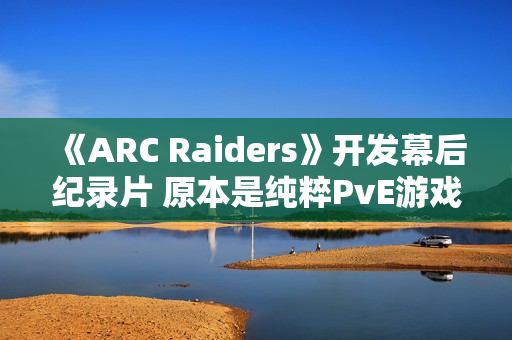 《ARC Raiders》开发幕后纪录片 原本是纯粹PvE游戏