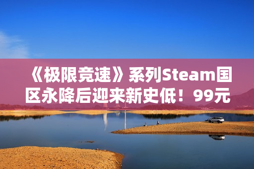 《极限竞速》系列Steam国区永降后迎来新史低！99元即可入手