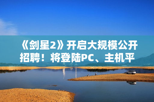 《剑星2》开启大规模公开招聘！将登陆PC、主机平台