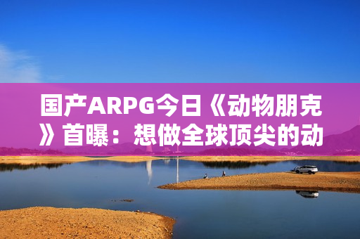 国产ARPG今日《动物朋克》首曝：想做全球顶尖的动作游戏 计划明年有实机试玩