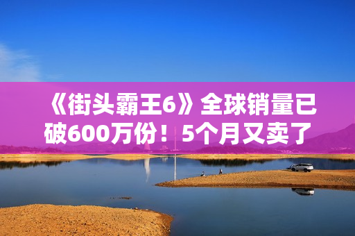 《街头霸王6》全球销量已破600万份!5个月又卖了100万份 《街头霸王6》全球销量已破600万份!5个月又卖了100万份