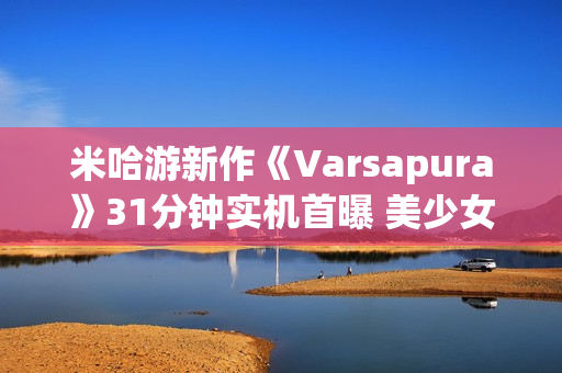 米哈游新作《Varsapura》31分钟实机首曝 美少女＋虚幻五大都市！