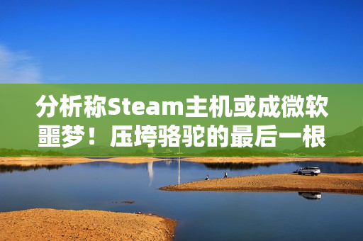 分析称Steam主机或成微软噩梦！压垮骆驼的最后一根稻草