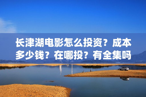 长津湖电影怎么投资？成本多少钱？在哪投？有全集吗？(长津湖电影在哪儿看)