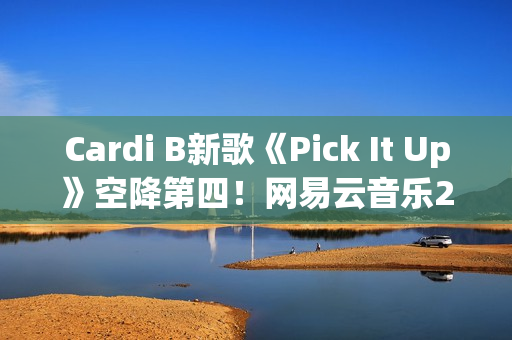 Cardi B新歌《Pick It Up》空降第四！网易云音乐25年第39期说唱周榜发布(cardi b新歌wap)