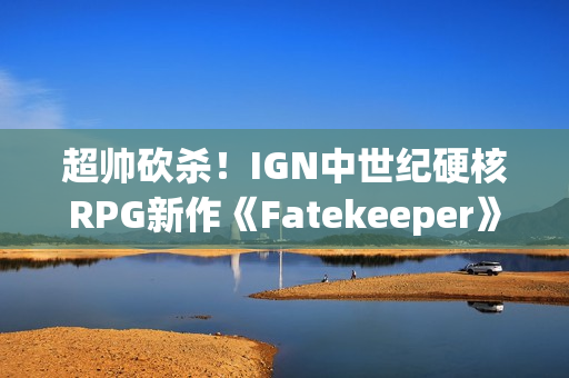 超帅砍杀！IGN中世纪硬核RPG新作《Fatekeeper》8分钟超长实机