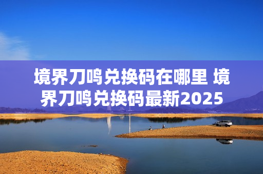 境界刀鸣兑换码在哪里 境界刀鸣兑换码最新2025