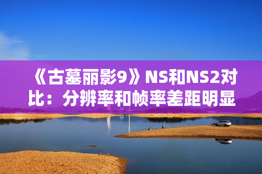 《古墓丽影9》NS和NS2对比：分辨率和帧率差距明显