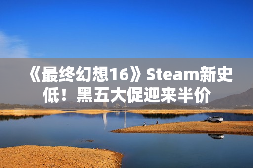 《最终幻想16》Steam新史低！黑五大促迎来半价