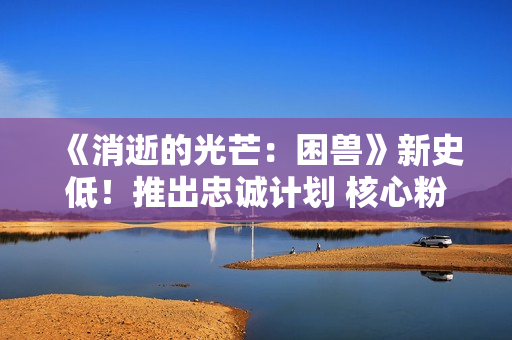 《消逝的光芒：困兽》新史低！推出忠诚计划 核心粉丝有福利