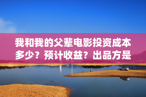 我和我的父辈电影投资成本多少？预计收益？出品方是谁？(我和我的父辈电视剧)