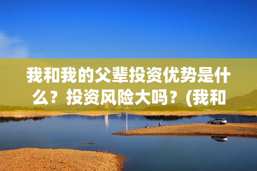 我和我的父辈投资优势是什么？投资风险大吗？(我和我的父辈参演)