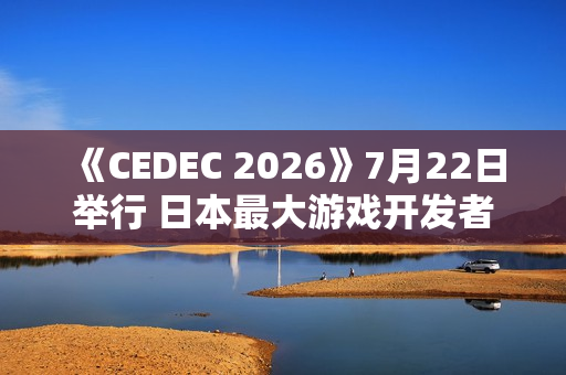 《CEDEC 2026》7月22日举行 日本最大游戏开发者大会